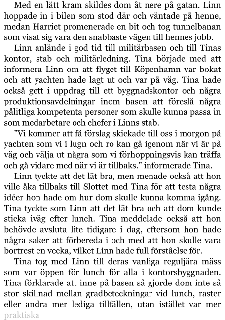 Med en lätt kram skildes dom åt nere på gatan. Linn hoppade in i bilen som stod där och väntade på henne, medan Harriet promenerade en bit och tog tunnelbanan som visat sig vara den snabbaste vägen till hennes jobb. Linn anlände i god tid till militärbasen och till Tinas kontor, stab och militärledning. Tina började med att informera Linn om att flyget till Köpenhamn var bokat och att yachten hade lagt ut och var på väg. Tina hade också gett i uppdrag till ett byggnadskontor och några produktionsavdelningar inom basen att föreslå några pålitliga kompetenta personer som skulle kunna passa in som medarbetare och chefer i Linns stab. ”Vi kommer att få förslag skickade till oss i morgon på yachten som vi i lugn och ro kan gå igenom när vi är på väg och välja ut några som vi förhoppningsvis kan träffa och gå vidare med när vi är tillbaks.” informerade Tina. Linn tyckte att det lät bra, men menade också att hon ville åka tillbaks till Slottet med Tina för att testa några idéer hon hade om hur dom skulle kunna komma igång. Tina tyckte som Linn att det lät bra och att dom kunde sticka iväg efter lunch. Tina meddelade också att hon behövde avsluta lite tidigare i dag, eftersom hon hade några saker att förbereda i och med att hon skulle vara bortrest en vecka, vilket Linn hade full förståelse för. Tina tog med Linn till deras vanliga reguljära mäss som var öppen för lunch för alla i kontorsbyggnaden. Tina förklarade att inne på basen så gjorde dom inte så stor skillnad mellan gradbeteckningar vid lunch, raster eller andra mer lediga tillfällen, utan istället var mer praktiska