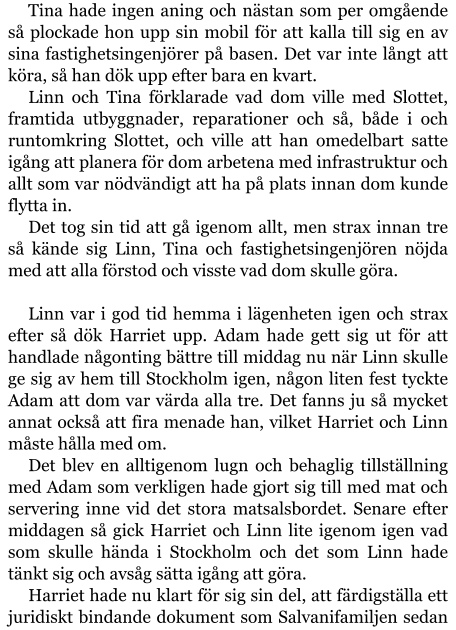 Tina hade ingen aning och nästan som per omgående så plockade hon upp sin mobil för att kalla till sig en av sina fastighetsingenjörer på basen. Det var inte långt att köra, så han dök upp efter bara en kvart. Linn och Tina förklarade vad dom ville med Slottet, framtida utbyggnader, reparationer och så, både i och runtomkring Slottet, och ville att han omedelbart satte igång att planera för dom arbetena med infrastruktur och allt som var nödvändigt att ha på plats innan dom kunde flytta in. Det tog sin tid att gå igenom allt, men strax innan tre så kände sig Linn, Tina och fastighetsingenjören nöjda med att alla förstod och visste vad dom skulle göra.  Linn var i god tid hemma i lägenheten igen och strax efter så dök Harriet upp. Adam hade gett sig ut för att handlade någonting bättre till middag nu när Linn skulle ge sig av hem till Stockholm igen, någon liten fest tyckte Adam att dom var värda alla tre. Det fanns ju så mycket annat också att fira menade han, vilket Harriet och Linn måste hålla med om. Det blev en alltigenom lugn och behaglig tillställning med Adam som verkligen hade gjort sig till med mat och servering inne vid det stora matsalsbordet. Senare efter middagen så gick Harriet och Linn lite igenom igen vad som skulle hända i Stockholm och det som Linn hade tänkt sig och avsåg sätta igång att göra. Harriet hade nu klart för sig sin del, att färdigställa ett juridiskt bindande dokument som Salvanifamiljen sedan