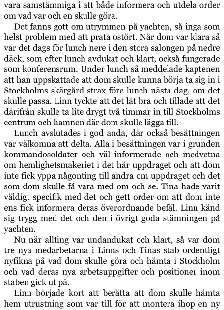 vara samstämmiga i att både informera och utdela order om vad var och en skulle göra. Det fanns gott om utrymmen på yachten, så inga som helst problem med att prata ostört. När dom var klara så var det dags för lunch nere i den stora salongen på nedre däck, som efter lunch avdukat och klart, också fungerade som konferensrum. Under lunch så meddelade kaptenen att han uppskattade att dom skulle kunna börja ta sig in i Stockholms skärgård strax före lunch nästa dag, om det skulle passa. Linn tyckte att det lät bra och tillade att det därifrån skulle ta lite drygt två timmar in till Stockholms centrum och hamnen där dom skulle lägga till. Lunch avslutades i god anda, där också besättningen var välkomna att delta. Alla i besättningen var i grunden kommandosoldater och väl informerade och medvetna om hemlighetsmakeriet i det här uppdraget och att dom inte fick yppa någonting till andra om uppdraget och det som dom skulle få vara med om och se. Tina hade varit väldigt specifik med det och gett order om att dom inte ens fick informera deras överordnande befäl. Linn känd sig trygg med det och den i övrigt goda stämningen på yachten. Nu när allting var undandukat och klart, så var dom tre nya medarbetarna i Linns och Tinas stab ordentligt nyfikna på vad dom skulle göra och hämta i Stockholm och vad deras nya arbetsuppgifter och positioner inom staben gick ut på. Linn började kort att berätta att dom skulle hämta hem utrustning som var till för att montera ihop en ny