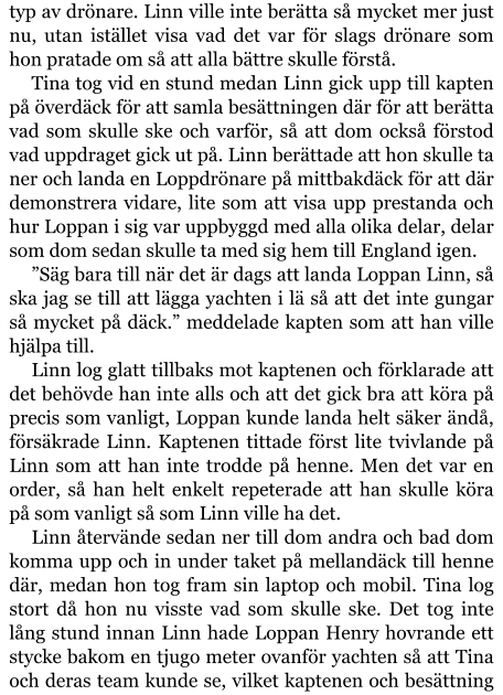 typ av drönare. Linn ville inte berätta så mycket mer just nu, utan istället visa vad det var för slags drönare som hon pratade om så att alla bättre skulle förstå. Tina tog vid en stund medan Linn gick upp till kapten på överdäck för att samla besättningen där för att berätta vad som skulle ske och varför, så att dom också förstod vad uppdraget gick ut på. Linn berättade att hon skulle ta ner och landa en Loppdrönare på mittbakdäck för att där demonstrera vidare, lite som att visa upp prestanda och hur Loppan i sig var uppbyggd med alla olika delar, delar som dom sedan skulle ta med sig hem till England igen. ”Säg bara till när det är dags att landa Loppan Linn, så ska jag se till att lägga yachten i lä så att det inte gungar så mycket på däck.” meddelade kapten som att han ville hjälpa till. Linn log glatt tillbaks mot kaptenen och förklarade att det behövde han inte alls och att det gick bra att köra på precis som vanligt, Loppan kunde landa helt säker ändå, försäkrade Linn. Kaptenen tittade först lite tvivlande på Linn som att han inte trodde på henne. Men det var en order, så han helt enkelt repeterade att han skulle köra på som vanligt så som Linn ville ha det. Linn återvände sedan ner till dom andra och bad dom komma upp och in under taket på mellandäck till henne där, medan hon tog fram sin laptop och mobil. Tina log stort då hon nu visste vad som skulle ske. Det tog inte lång stund innan Linn hade Loppan Henry hovrande ett stycke bakom en tjugo meter ovanför yachten så att Tina och deras team kunde se, vilket kaptenen och besättning