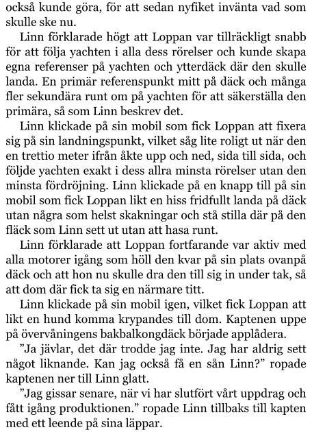 också kunde göra, för att sedan nyfiket invänta vad som skulle ske nu. Linn förklarade högt att Loppan var tillräckligt snabb för att följa yachten i alla dess rörelser och kunde skapa egna referenser på yachten och ytterdäck där den skulle landa. En primär referenspunkt mitt på däck och många fler sekundära runt om på yachten för att säkerställa den primära, så som Linn beskrev det. Linn klickade på sin mobil som fick Loppan att fixera sig på sin landningspunkt, vilket såg lite roligt ut när den en trettio meter ifrån åkte upp och ned, sida till sida, och följde yachten exakt i dess allra minsta rörelser utan den minsta fördröjning. Linn klickade på en knapp till på sin mobil som fick Loppan likt en hiss fridfullt landa på däck utan några som helst skakningar och stå stilla där på den fläck som Linn sett ut utan att hasa runt. Linn förklarade att Loppan fortfarande var aktiv med alla motorer igång som höll den kvar på sin plats ovanpå däck och att hon nu skulle dra den till sig in under tak, så att dom där fick ta sig en närmare titt. Linn klickade på sin mobil igen, vilket fick Loppan att likt en hund komma krypandes till dom. Kaptenen uppe på övervåningens bakbalkongdäck började applådera. ”Ja jävlar, det där trodde jag inte. Jag har aldrig sett något liknande. Kan jag också få en sån Linn?” ropade kaptenen ner till Linn glatt. ”Jag gissar senare, när vi har slutfört vårt uppdrag och fått igång produktionen.” ropade Linn tillbaks till kapten med ett leende på sina läppar.