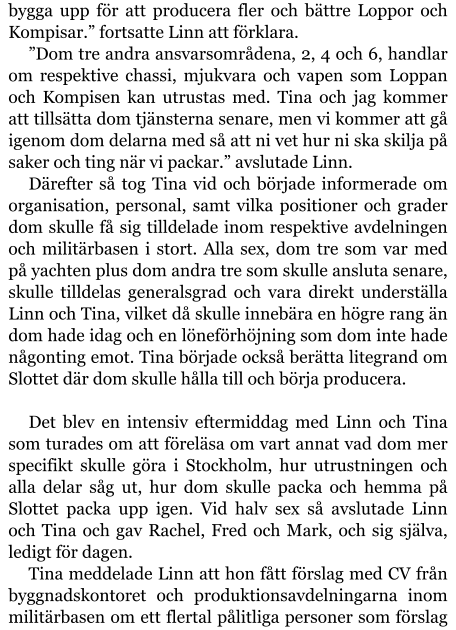 bygga upp för att producera fler och bättre Loppor och Kompisar.” fortsatte Linn att förklara. ”Dom tre andra ansvarsområdena, 2, 4 och 6, handlar om respektive chassi, mjukvara och vapen som Loppan och Kompisen kan utrustas med. Tina och jag kommer att tillsätta dom tjänsterna senare, men vi kommer att gå igenom dom delarna med så att ni vet hur ni ska skilja på saker och ting när vi packar.” avslutade Linn. Därefter så tog Tina vid och började informerade om organisation, personal, samt vilka positioner och grader dom skulle få sig tilldelade inom respektive avdelningen och militärbasen i stort. Alla sex, dom tre som var med på yachten plus dom andra tre som skulle ansluta senare, skulle tilldelas generalsgrad och vara direkt underställa Linn och Tina, vilket då skulle innebära en högre rang än dom hade idag och en löneförhöjning som dom inte hade någonting emot. Tina började också berätta litegrand om Slottet där dom skulle hålla till och börja producera.  Det blev en intensiv eftermiddag med Linn och Tina som turades om att föreläsa om vart annat vad dom mer specifikt skulle göra i Stockholm, hur utrustningen och alla delar såg ut, hur dom skulle packa och hemma på Slottet packa upp igen. Vid halv sex så avslutade Linn och Tina och gav Rachel, Fred och Mark, och sig själva, ledigt för dagen.  Tina meddelade Linn att hon fått förslag med CV från byggnadskontoret och produktionsavdelningarna inom militärbasen om ett flertal pålitliga personer som förslag