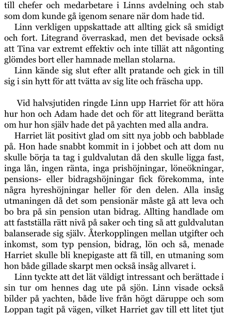 till chefer och medarbetare i Linns avdelning och stab som dom kunde gå igenom senare när dom hade tid. Linn verkligen uppskattade att allting gick så smidigt och fort. Litegrand överraskad, men det bevisade också att Tina var extremt effektiv och inte tillät att någonting glömdes bort eller hamnade mellan stolarna. Linn kände sig slut efter allt pratande och gick in till sig i sin hytt för att tvätta av sig lite och fräscha upp.   Vid halvsjutiden ringde Linn upp Harriet för att höra hur hon och Adam hade det och för att litegrand berätta om hur hon själv hade det på yachten med alla andra. Harriet lät positivt glad om sitt nya jobb och babblade på. Hon hade snabbt kommit in i jobbet och att dom nu skulle börja ta tag i guldvalutan då den skulle ligga fast, inga lån, ingen ränta, inga prishöjningar, löneökningar, pensions- eller bidragshöjningar fick förekomma, inte några hyreshöjningar heller för den delen. Alla insåg utmaningen då det som pensionär måste gå att leva och bo bra på sin pension utan bidrag. Allting handlade om att fastställa rätt nivå på saker och ting så att guldvalutan balanserade sig själv. Återkopplingen mellan utgifter och inkomst, som typ pension, bidrag, lön och så, menade Harriet skulle bli knepigaste att få till, en utmaning som hon både gillade skarpt men också insåg allvaret i. Linn tyckte att det lät väldigt intressant och berättade i sin tur om hennes dag ute på sjön. Linn visade också bilder på yachten, både live från högt däruppe och som Loppan tagit på vägen, vilket Harriet gav till ett litet tjut