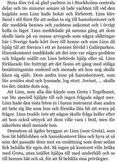 Strax före två så gled yachten in i Stockholms centrala delar och tio minuter senare så lade yachten till vid den kajplats som Linn hade bokat och förberett. Linn klev iland i stil först för att sedan ta sig till hamnkontoret och där meddela hennes och yachtens ankomst och i övrigt kolla in läget. Linn meddelade på samma gång att dom skulle lasta på en massa arvegods som några släktingar här i Sverige hade kört över till henne och som Linn då hjälp till att förvara i ett av hennes förråd i Galärparken. Hamnkontoret meddelade att det inte var några problem och frågade snällt om Linn behövde hjälp eller så. Linn förklarade lite fnittrigt att det fanns ett gäng med stiliga besättningsmän ombord och menade att hon nog skulle klara sig själv. Dom andra inne på hamnkontoret, som lite avsides stod och lyssnade, log stort. Jovisst, … skulle tro det, tänkte dom nog. Att Linn, som alla där kände som Greta i Tegelhuset, var lite speciell hjälpte till och ingen frågade något mer. Linn hade den sista biten in i hamn instruerat dom andra att bete sig lite som hon och försöka låta bli att svara på frågor. Linn trodde inte att någon skulle fråga heller efter att hon också uttryck att dom ville vara i fred, men för säkerhets skull menade hon. Dessutom så ägdes bryggan av Linn (som Greta), som hon lät båtklubben och hamnkontoret låna och hyra ut så som det passade dom mot en ersättning som dom sedan fick behålla för egen del. Så ingen på kontoret ville bråka med Greta, utan istället hjälpa till med underhåll och se till hennes båt och så, för att få behålla sina privilegier.