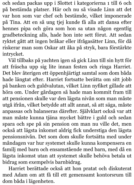 och sedan packas upp i Slottet i kategorierna 1 till 6 och på bestämda platser. Här och nu så visade Linn att det var hon som var chef och bestämde, vilket imponerade på Tina. Att en så ung tjej kunde få alla att dansa efter hennes pipa och göra som hon sa utan någon egentlig gradbeteckning alls, hade hon inte sett förut. Att sedan ryktet gått att ingen bråkar eller ifrågasätter Linn, för då riskerar man som Oskar att åka på stryk, bara förstärkte intrycket. Väl tillbaks på yachten igen så gick Linn till sin hytt för att fräscha upp sig lite innan festen och ringa Harriet. Det blev återigen ett öppenhjärtigt samtal som dom båda hade längtat efter. Harriet fortsatte berätta om sitt jobb på banken och guldvalutan, vilket Linn nyfiket gillade att höra om. Under gårdagen så hade man kommit fram till att pensionen skulle var den lägsta nivån som man måste utgå ifrån, vilket betydde att allt annat, så att säga, måste anpassas och balanseras därefter. Självklart också var att man måste kunna tjäna mycket bättre i guld och sedan spara och spe på sin pension om man nu ville det, men också att lägsta inkomst aldrig fick understiga den lägsta pensionsnivån. Det som dom skulle fortsätta med under måndagen var hur systemet skulle kunna kompensera en familj med barn och ensamstående med barn, med då en lägsta inkomst utan att systemet skulle behöva betala ut bidrag som exempelvis barnbidrag. Harriet berättade också att hon pratat och diskuterat med Adam om att få till ett gemensamt kontorsrum till dom båda i lägenheten.