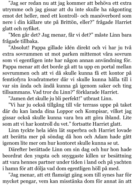 ”Jag ser redan nu att jag kommer att behöva ett extra utrymme och jag gissar att du inte skulle ha någonting emot det heller, med ett kontroll- och manöverbord som nere i din källare ute på Brittön, eller?” frågade Harriet glatt och nyfiket. ”Men går det? Jag menar, får vi det?” måste Linn bara frågade tillbaka. ”Absolut! Pappa gillade idén direkt och vi har ju två extra sovrummen ut mot parken mittemot våra sovrum som vi egentligen inte har någon annan användning för. Pappa menar att det borde gå att ta upp en portal mellan sovrummen och att vi då skulle kunna få ett kontor på femtiofyra kvadratmeter där vi skulle kunna hålla till i var sin ända och ändå kunna gå igenom saker och ting tillsammans. Vad tror du Linn?” förklarade Harriet. ”Jamen det skulle ju bli perfekt!” utbrast Linn. ”Vi har ju också tillgång till vår terrass uppe på taket där du kan landa dina Loppor och Kompisar, vilket jag gissar också skulle kunna vara bra att göra ibland. Lite som att vi har kontroll du vet.” fortsatte Harriet glatt. Linn tyckte hela idén lät superbra och Harriet lovade att berätta mer på söndag då hon och Adam hade gått igenom lite mer om hur kontoret skulle kunna se ut. Därefter berättade Linn om sin dag och hur hon hade beordrat den yngsta och snyggaste killen ur besättning att vara hennes partner under tiden i land och på yachten i hamn för att dölja vad dom egentligen höll på med. ”Jag menar, att ett flamsigt gäng som till synes har för mycket pengar, vem kan misstänka dom för annat än att