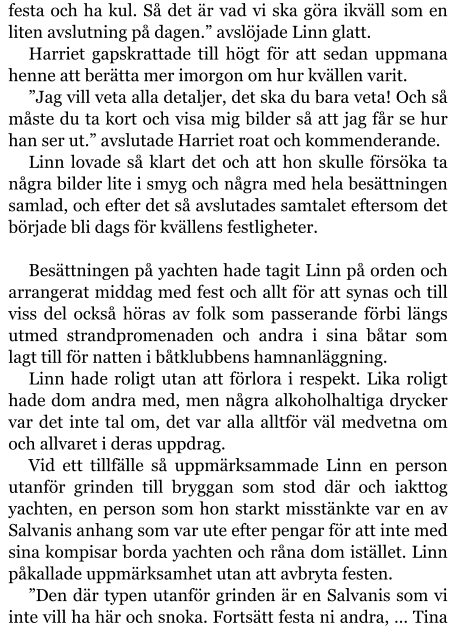 festa och ha kul. Så det är vad vi ska göra ikväll som en liten avslutning på dagen.” avslöjade Linn glatt. Harriet gapskrattade till högt för att sedan uppmana henne att berätta mer imorgon om hur kvällen varit. ”Jag vill veta alla detaljer, det ska du bara veta! Och så måste du ta kort och visa mig bilder så att jag får se hur han ser ut.” avslutade Harriet roat och kommenderande. Linn lovade så klart det och att hon skulle försöka ta några bilder lite i smyg och några med hela besättningen samlad, och efter det så avslutades samtalet eftersom det började bli dags för kvällens festligheter.  Besättningen på yachten hade tagit Linn på orden och arrangerat middag med fest och allt för att synas och till viss del också höras av folk som passerande förbi längs utmed strandpromenaden och andra i sina båtar som lagt till för natten i båtklubbens hamnanläggning. Linn hade roligt utan att förlora i respekt. Lika roligt hade dom andra med, men några alkoholhaltiga drycker var det inte tal om, det var alla alltför väl medvetna om och allvaret i deras uppdrag. Vid ett tillfälle så uppmärksammade Linn en person utanför grinden till bryggan som stod där och iakttog yachten, en person som hon starkt misstänkte var en av Salvanis anhang som var ute efter pengar för att inte med sina kompisar borda yachten och råna dom istället. Linn påkallade uppmärksamhet utan att avbryta festen. ”Den där typen utanför grinden är en Salvanis som vi inte vill ha här och snoka. Fortsätt festa ni andra, … Tina