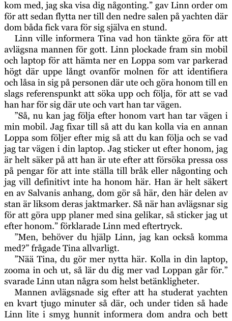 kom med, jag ska visa dig någonting.” gav Linn order om för att sedan flytta ner till den nedre salen på yachten där dom båda fick vara för sig själva en stund. Linn ville informera Tina vad hon tänkte göra för att avlägsna mannen för gott. Linn plockade fram sin mobil och laptop för att hämta ner en Loppa som var parkerad högt där uppe långt ovanför molnen för att identifiera och låsa in sig på personen där ute och göra honom till en slags referenspunkt att söka upp och följa, för att se vad han har för sig där ute och vart han tar vägen. ”Så, nu kan jag följa efter honom vart han tar vägen i min mobil. Jag fixar till så att du kan kolla via en annan Loppa som följer efter mig så att du kan följa och se vad jag tar vägen i din laptop. Jag sticker ut efter honom, jag är helt säker på att han är ute efter att försöka pressa oss på pengar för att inte ställa till bråk eller någonting och jag vill definitivt inte ha honom här. Han är helt säkert en av Salvanis anhang, dom gör så här, den här delen av stan är liksom deras jaktmarker. Så när han avlägsnar sig för att göra upp planer med sina gelikar, så sticker jag ut efter honom.” förklarade Linn med eftertryck. ”Men, behöver du hjälp Linn, jag kan också komma med?” frågade Tina allvarligt. ”Nää Tina, du gör mer nytta här. Kolla in din laptop, zooma in och ut, så lär du dig mer vad Loppan går för.” svarade Linn utan några som helst betänkligheter. Mannen avlägsnade sig efter att ha studerat yachten en kvart tjugo minuter så där, och under tiden så hade Linn lite i smyg hunnit informera dom andra och bett