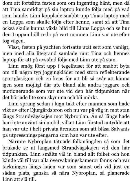 dom att fortsätta festen som om ingenting hänt, men då att Tina samtidigt på sin laptop kunde följa med på vad som hände. Linn kopplade snabbt upp Tinas laptop med en Loppa som skulle följa efter henne, samt så att Tina också skulle kunna växla bild till Linns Loppa och se hur den Loppan höll reda på vart mannen Linn var ute efter tog vägen. Visst, festen på yachten fortsatte utåt sett som vanligt, men med alla litegrand samlade runt Tina och hennes laptop för att på avstånd följa med Linn ute på stan. Linn smög först upp i tegelhuset för att snabbt byta om till några typ joggingkläder med stora reflekterande sportglasögon och en keps för att bli så svår att känna igen som möjligt där ute bland alla andra joggare och motionerande som var ute vid den här tidpunkten när det började lite som skymma och bli mörkt. Linn sprang sedan i lugn takt efter mannen som hade vikt av efter Djurgårdsbron och nu var på väg in mot stan längs Strandvägskajen mot Nybroplan. Än så länge hade han inte använt sin mobil, vilket Linn förstod antydde att han var ute i helt privata ärenden som att blåsa Salvanis på utpressningspengarna som han var ute efter. Närmre Nybroplan tätnade folkmängden så som det brukade se ut längsmed Strandvägskajen vid den här tidpunkten. Linn smälte väl in bland allt folket och hon kände väl till var alla övervakningskameror fanns och var täckningen längs kajen var som sämst och vid just en sådan plats, ganska så nära Nybroplan, så planerade Linn att slå till.