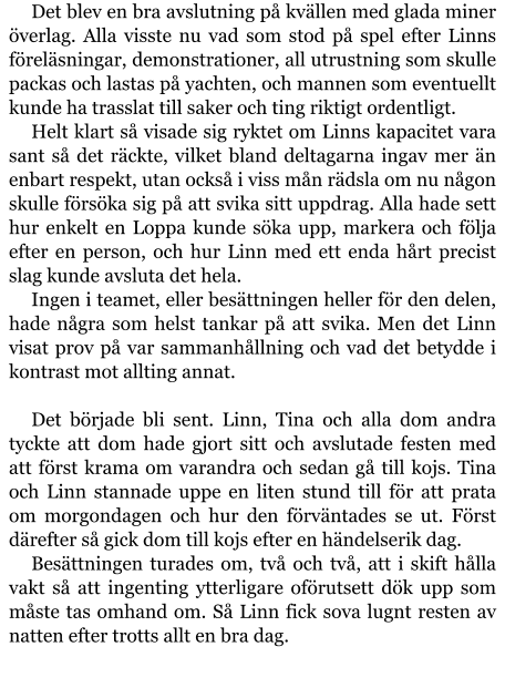 Det blev en bra avslutning på kvällen med glada miner överlag. Alla visste nu vad som stod på spel efter Linns föreläsningar, demonstrationer, all utrustning som skulle packas och lastas på yachten, och mannen som eventuellt kunde ha trasslat till saker och ting riktigt ordentligt. Helt klart så visade sig ryktet om Linns kapacitet vara sant så det räckte, vilket bland deltagarna ingav mer än enbart respekt, utan också i viss mån rädsla om nu någon skulle försöka sig på att svika sitt uppdrag. Alla hade sett hur enkelt en Loppa kunde söka upp, markera och följa efter en person, och hur Linn med ett enda hårt precist slag kunde avsluta det hela. Ingen i teamet, eller besättningen heller för den delen, hade några som helst tankar på att svika. Men det Linn visat prov på var sammanhållning och vad det betydde i kontrast mot allting annat.  Det började bli sent. Linn, Tina och alla dom andra tyckte att dom hade gjort sitt och avslutade festen med att först krama om varandra och sedan gå till kojs. Tina och Linn stannade uppe en liten stund till för att prata om morgondagen och hur den förväntades se ut. Först därefter så gick dom till kojs efter en händelserik dag. Besättningen turades om, två och två, att i skift hålla vakt så att ingenting ytterligare oförutsett dök upp som måste tas omhand om. Så Linn fick sova lugnt resten av natten efter trotts allt en bra dag.