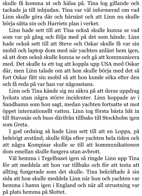 skulle få komma ut och hälsa på. Tina log gillande och tackade ja till inbjudan. Tina var väl informerad om vad Linn skulle göra där och härnäst och att Linn nu skulle börja sätta sin och Harriets plan i verket. Linn hade sett till att Tina också skulle kunna se vad som var på gång och följa med på det som hände. Linn hade också sett till att Steve och Oskar skulle få var sin mobil och laptop dom med när yachten anlänt hem igen, så att dom också skulle kunna se och gå att kommunicera med. Det skulle ta ett tag att koppla upp USA med Oskar där, men Linn talade om att hon skulle börja med det så fort Oskar fått sin mobil så att hon kunde söka efter den och få reda på var han var någonstans. Linn och Tina kände sig nu säkra på att deras uppdrag lyckats utan några större incidenter. Linn hoppade av i Sandhamn som hon sagt, medan yachten fortsatte ut mot öppet internationellt vatten. Linn tog första bästa båt in till Stavsnäs och buss därifrån tillbaks till Stockholm igen som Greta. I god ordning så hade Linn sett till att en Loppa, på behörigt avstånd, skulle följa efter yachten hela tiden och att några Kompisar skulle se till att kommunikationen dom emellan skulle fungera utan avbrott. Väl hemma i Tegelhuset igen så ringde Linn upp Tina för att meddela att hon var tillbaks och för att testa att allting fungerade som det skulle. Tina bekräftade å sin sida att hon skulle meddela Linn när hon och yachten var hemma i hamn igen i England och när all utrustning var på plats hemma på Slottet.