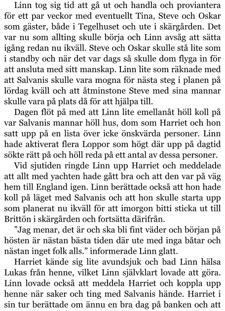 Linn tog sig tid att gå ut och handla och proviantera för ett par veckor med eventuellt Tina, Steve och Oskar som gäster, både i Tegelhuset och ute i skärgården. Det var nu som allting skulle börja och Linn avsåg att sätta igång redan nu ikväll. Steve och Oskar skulle stå lite som i standby och när det var dags så skulle dom flyga in för att ansluta med sitt manskap. Linn lite som räknade med att Salvanis skulle vara mogna för nästa steg i planen på lördag kväll och att åtminstone Steve med sina mannar skulle vara på plats då för att hjälpa till. Dagen flöt på med att Linn lite emellanåt höll koll på var Salvanis mannar höll hus, dom som Harriet och hon satt upp på en lista över icke önskvärda personer. Linn hade aktiverat flera Loppor som högt där upp på dagtid sökte rätt på och höll reda på ett antal av dessa personer. Vid sjutiden ringde Linn upp Harriet och meddelade att allt med yachten hade gått bra och att den var på väg hem till England igen. Linn berättade också att hon hade koll på läget med Salvanis och att hon skulle starta upp som planerat nu ikväll för att imorgon bitti sticka ut till Brittön i skärgården och fortsätta därifrån. ”Jag menar, det är och ska bli fint väder och början på hösten är nästan bästa tiden där ute med inga båtar och nästan inget folk alls.” informerade Linn glatt. Harriet kände sig lite avundsjuk och bad Linn hälsa Lukas från henne, vilket Linn självklart lovade att göra. Linn lovade också att meddela Harriet och koppla upp henne när saker och ting med Salvanis hände. Harriet i sin tur berättade om ännu en bra dag på banken och att