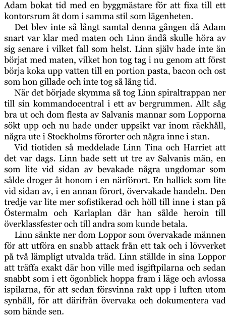 Adam bokat tid med en byggmästare för att fixa till ett kontorsrum åt dom i samma stil som lägenheten. Det blev inte så långt samtal denna gången då Adam snart var klar med maten och Linn ändå skulle höra av sig senare i vilket fall som helst. Linn själv hade inte än börjat med maten, vilket hon tog tag i nu genom att först börja koka upp vatten till en portion pasta, bacon och ost som hon gillade och inte tog så lång tid. När det började skymma så tog Linn spiraltrappan ner till sin kommandocentral i ett av bergrummen. Allt såg bra ut och dom flesta av Salvanis mannar som Lopporna sökt upp och nu hade under uppsikt var inom räckhåll, några ute i Stockholms förorter och några inne i stan. Vid tiotiden så meddelade Linn Tina och Harriet att det var dags. Linn hade sett ut tre av Salvanis män, en som lite vid sidan av bevakade några ungdomar som sålde droger åt honom i en närförort. En hallick som lite vid sidan av, i en annan förort, övervakade handeln. Den tredje var lite mer sofistikerad och höll till inne i stan på Östermalm och Karlaplan där han sålde heroin till överklassfester och till andra som kunde betala. Linn sänkte ner dom Loppor som övervakade männen för att utföra en snabb attack från ett tak och i lövverket på två lämpligt utvalda träd. Linn ställde in sina Loppor att träffa exakt där hon ville med isgiftpilarna och sedan snabbt som i ett ögonblick hoppa fram i läge och avlossa ispilarna, för att sedan försvinna rakt upp i luften utom synhåll, för att därifrån övervaka och dokumentera vad som hände sen.