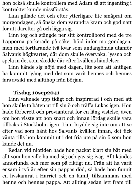 hon också skulle kontrollera med Adam så att ingenting i kontraktet kunde missförstås. Linn gillade det och efter ytterligare lite småprat om morgondagen, så önska dom varandra kram och god natt för att därefter gå och lägga sig. Linn tog och stängde ner sitt kontrollbord med de tre Lopporna parkerade på säker höjd inför morgondagen, men med fortfarande två kvar som undangömda utanför Salvanis högkvarter, där dom skulle övervaka, lyssna och spela in det som skedde där efter kvällens händelser. Linn kände sig nöjd med dagen, lite som att äntligen ha kommit igång med det som varit hennes och hennes fars avsikt med alltihop från början.  	Tisdag 10sep2041 Linn vaknade upp tidigt och inspirerad i och med att hon skulle ta båten ut till sin ö och träffa Lukas igen. Hon hade förberett och provianterat för en lång vistelse, även om hon visste att hon snart och innan lördag skulle vara tillbaks i Stockholm igen. Linn brydde sig inte om att se efter vad som hänt hos Salvanis kvällen innan, det fick vänta tills hon kommit ut i det fria ute på sin ö som hon kände det nu. Redan vid niotiden hade hon packat klart sin båt med allt som hon ville ha med sig och gav sig iväg. Allt kändes annorlunda och mer som på riktigt nu. Från att ha varit ensam i två år efter sin pappas död, så hade hon funnit en livskamrat i Harriet och en familj tillsammans med henne och hennes pappa. Att allting sedan lett fram till