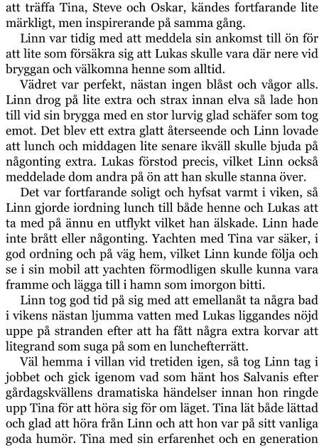 att träffa Tina, Steve och Oskar, kändes fortfarande lite märkligt, men inspirerande på samma gång. Linn var tidig med att meddela sin ankomst till ön för att lite som försäkra sig att Lukas skulle vara där nere vid bryggan och välkomna henne som alltid. Vädret var perfekt, nästan ingen blåst och vågor alls. Linn drog på lite extra och strax innan elva så lade hon till vid sin brygga med en stor lurvig glad schäfer som tog emot. Det blev ett extra glatt återseende och Linn lovade att lunch och middagen lite senare ikväll skulle bjuda på någonting extra. Lukas förstod precis, vilket Linn också meddelade dom andra på ön att han skulle stanna över. Det var fortfarande soligt och hyfsat varmt i viken, så Linn gjorde iordning lunch till både henne och Lukas att ta med på ännu en utflykt vilket han älskade. Linn hade inte brått eller någonting. Yachten med Tina var säker, i god ordning och på väg hem, vilket Linn kunde följa och se i sin mobil att yachten förmodligen skulle kunna vara framme och lägga till i hamn som imorgon bitti. Linn tog god tid på sig med att emellanåt ta några bad i vikens nästan ljumma vatten med Lukas liggandes nöjd uppe på stranden efter att ha fått några extra korvar att litegrand som suga på som en lunchefterrätt. Väl hemma i villan vid tretiden igen, så tog Linn tag i jobbet och gick igenom vad som hänt hos Salvanis efter gårdagskvällens dramatiska händelser innan hon ringde upp Tina för att höra sig för om läget. Tina lät både lättad och glad att höra från Linn och att hon var på sitt vanliga goda humör. Tina med sin erfarenhet och en generation