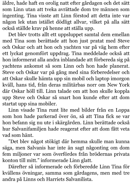 äldre, hade haft en orolig natt efter gårdagen och det sätt som Linn utan att tveka avrättade dom tre männen som ingenting. Tina visste att Linn förstod att detta inte var någon lek utan istället dödligt allvar, vilket på alla sätt också ställde krav på henne att ställa upp. Det blev trotts allt ett uppsluppet samtal dem emellan med Tina som berättade att hon just pratat med Steve och Oskar och att hon och yachten var på väg hem efter ett lyckat genomfört uppdrag. Tina meddelade också att hon informerat alla andra inblandade att förbereda sig på yachtens ankomst så som Linn och hon hade planerat. Steve och Oskar var på gång med sina förberedelser och att Oskar skulle hämta upp sin mobil och laptop imorgon kväll, hans tid, från deras militärbas norr om New York där Oskar höll till. Linn talade om att hon skulle koppla upp Steve och Oskar så snart hon kunde efter att dom startat upp sina mobiler. Linn visade Tina runt lite med bilder från en Loppa som hon hade parkerad över ön, så att Tina fick se var hon befann sig nu ute i skärgården. Linn berättade också hur Salvanifamiljen hade reagerat efter att dom fått veta vad som hänt. ”Det blev något stökigt där hemma skulle man kunna säga, men Salvanis har inte än sagt någonting om dom fem miljoner var som överfördes från brödernas privata konton till mitt.” informerade Linn glatt. Därefter så informerade och förberedde Linn Tina för kvällens övningar, samma som gårdagens, men med tre andra på Linns och Harriets Salvanilista.