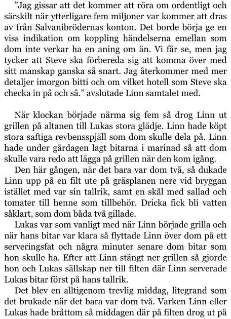 ”Jag gissar att det kommer att röra om ordentligt och särskilt när ytterligare fem miljoner var kommer att dras av från Salvanibrödernas konton. Det borde börja ge en viss indikation om koppling händelserna emellan som dom inte verkar ha en aning om än. Vi får se, men jag tycker att Steve ska förbereda sig att komma över med sitt manskap ganska så snart. Jag återkommer med mer detaljer imorgon bitti och om vilket hotell som Steve ska checka in på och så.” avslutade Linn samtalet med.  När klockan började närma sig fem så drog Linn ut grillen på altanen till Lukas stora glädje. Linn hade köpt stora saftiga revbensspjäll som dom skulle dela på. Linn hade under gårdagen lagt bitarna i marinad så att dom skulle vara redo att lägga på grillen när den kom igång. Den här gången, när det bara var dom två, så dukade Linn upp på en filt ute på gräsplanen nere vid bryggan istället med var sin tallrik, samt en skål med sallad och tomater till henne som tillbehör. Dricka fick bli vatten såklart, som dom båda två gillade. Lukas var som vanligt med när Linn började grilla och när hans bitar var klara så flyttade Linn över dom på ett serveringsfat och några minuter senare dom bitar som hon skulle ha. Efter att Linn stängt ner grillen så gjorde hon och Lukas sällskap ner till filten där Linn serverade Lukas bitar först på hans tallrik. Det blev en alltigenom trevlig middag, litegrand som det brukade när det bara var dom två. Varken Linn eller Lukas hade bråttom så middagen där på filten drog ut på