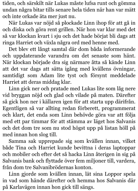 tiden, och särskilt när Lukas måste lufsa runt och gömma undan några bitar tills senare hela tiden när han var mätt och inte orkade äta mer just nu. När Lukas var nöjd så plockade Linn ihop för att gå in och diska och göra rent grillen. När hon var klar med det så var klockan kvart i sju och det hade börjat bli dags att ringa Harriet och växla några ord med henne med. Det blev ett långt samtal där dom båda informerande och uppdaterande varandra om det senaste som hänt. När klockan började dra sig närmare åtta så kände Linn att det var dags att sätta igång med kvällens övningar, samtidigt som Adam lite tyst och försynt meddelade Harriet att deras middag klar. Linn gick ner och pratade med Lukas lite som låg nere vid bryggan nöjd och glad och vilade på maten. Därefter så gick hon ner i källaren igen för att starta upp därifrån. Egentligen så var allting redan förberett, programmerat och klart, det enda som Linn behövde göra var att följa med ett par timmar för att stämma av läget hos Salvanis och det dom tre som nu stod högst upp på listan höll på med innan hon slog till. Samma sak upprepade sig som kvällen innan, vilket både Tina och Harriet kunde bevittna i deras laptoppar och mobiler och efter det så hacka Linn återigen in sig på Salvanis bank och flyttade över fem miljoner till, vardera, från dom tre Salvanibrödernas konton. Linn gjorde som kvällen innan, lät sina Loppor spela in vad som hände därefter och hemma hos Salvanis där på Karlavägen innan hon gick till sängs.