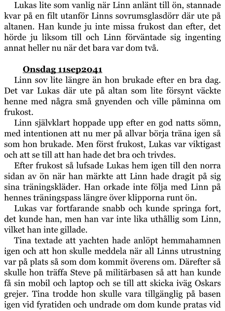 Lukas lite som vanlig när Linn anlänt till ön, stannade kvar på en filt utanför Linns sovrumsglasdörr där ute på altanen. Han kunde ju inte missa frukost dan efter, det hörde ju liksom till och Linn förväntade sig ingenting annat heller nu när det bara var dom två.  	Onsdag 11sep2041 Linn sov lite längre än hon brukade efter en bra dag. Det var Lukas där ute på altan som lite försynt väckte henne med några små gnyenden och ville påminna om frukost. Linn självklart hoppade upp efter en god natts sömn, med intentionen att nu mer på allvar börja träna igen så som hon brukade. Men först frukost, Lukas var viktigast och att se till att han hade det bra och trivdes. Efter frukost så lufsade Lukas hem igen till den norra sidan av ön när han märkte att Linn hade dragit på sig sina träningskläder. Han orkade inte följa med Linn på hennes träningspass längre över klipporna runt ön. Lukas var fortfarande snabb och kunde springa fort, det kunde han, men han var inte lika uthållig som Linn, vilket han inte gillade. Tina textade att yachten hade anlöpt hemmahamnen igen och att hon skulle meddela när all Linns utrustning var på plats så som dom kommit överens om. Därefter så skulle hon träffa Steve på militärbasen så att han kunde få sin mobil och laptop och se till att skicka iväg Oskars grejer. Tina trodde hon skulle vara tillgänglig på basen igen vid fyratiden och undrade om dom kunde pratas vid