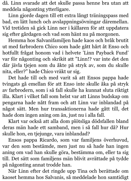 då. Linn svarade att det skulle passa henne bra utan att meddela någonting ytterligare. Linn gjorde dagen till ett extra långt träningspass med bad, en lätt lunch och avslappningsövningar däremellan. Vid tretiden så gick Linn ner i källaren för att uppdatera sig efter gårdagen och vad som hänt nu på morgonen. Hemma hos Salvanifamiljen hade kaos och bråk brutit ut med farbrodern Chico som hade gått hårt åt Enso och hotfullt frågat honom vad i helvete ’Linn Payback Fund’ var för någonting och skrikit att ”Linn!? var inte det den där jävla tjejen som du åkte på stryk av, som du skulle nita, eller?” hade Chico vräkt ur sig. Det hade till och med varit så att Ensos pappa hade tvingats gå emellan för att Enso inte skulle åka på stryk av farbrodern, som i så fall skulle ha kunnat sluta riktigt illa. Klart i vilket fall som helst var att Linns budskap om pengarna hade nått fram och att Linn var inblandad på något sätt. Men hur transaktionerna hade gått till, det hade dom ingen aning om än, just nu i alla fall. Klart var också att alla dom plötsliga dödsfallen bland deras män hade ett samband, men i så fall hur då? Hur skulle hon, en tjejunge, vara inblandad? Ensos pappa Ricardo, som var familjens överhuvud, var den som bestämde, men just nu så hade han ingen aning om vad han skulle göra, bestämma om, eller ta sig till. Det sätt som familjens män blivit avrättade på tydde på någonting annat trodde han. När Linn efter det ringde upp Tina och berättade om kaoset hemma hos Salvanis, så meddelade hon samtidigt