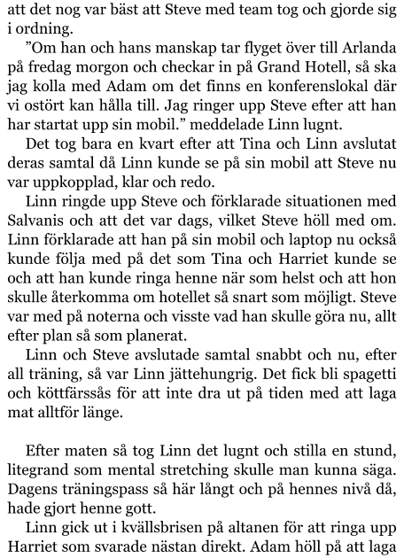 att det nog var bäst att Steve med team tog och gjorde sig i ordning. ”Om han och hans manskap tar flyget över till Arlanda på fredag morgon och checkar in på Grand Hotell, så ska jag kolla med Adam om det finns en konferenslokal där vi ostört kan hålla till. Jag ringer upp Steve efter att han har startat upp sin mobil.” meddelade Linn lugnt. Det tog bara en kvart efter att Tina och Linn avslutat deras samtal då Linn kunde se på sin mobil att Steve nu var uppkopplad, klar och redo. Linn ringde upp Steve och förklarade situationen med Salvanis och att det var dags, vilket Steve höll med om. Linn förklarade att han på sin mobil och laptop nu också kunde följa med på det som Tina och Harriet kunde se och att han kunde ringa henne när som helst och att hon skulle återkomma om hotellet så snart som möjligt. Steve var med på noterna och visste vad han skulle göra nu, allt efter plan så som planerat. Linn och Steve avslutade samtal snabbt och nu, efter all träning, så var Linn jättehungrig. Det fick bli spagetti och köttfärssås för att inte dra ut på tiden med att laga mat alltför länge.  Efter maten så tog Linn det lugnt och stilla en stund, litegrand som mental stretching skulle man kunna säga. Dagens träningspass så här långt och på hennes nivå då, hade gjort henne gott. Linn gick ut i kvällsbrisen på altanen för att ringa upp Harriet som svarade nästan direkt. Adam höll på att laga