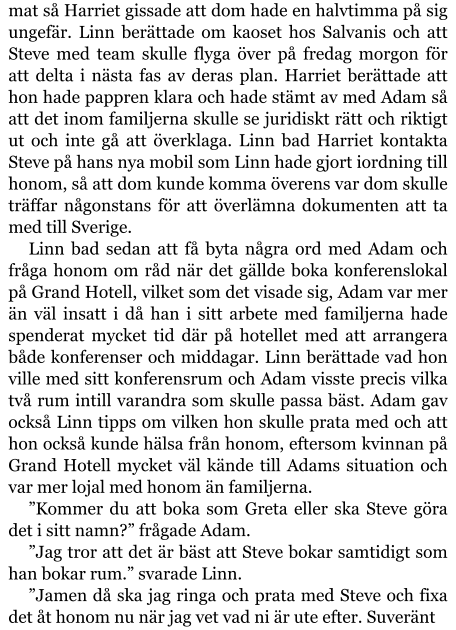 mat så Harriet gissade att dom hade en halvtimma på sig ungefär. Linn berättade om kaoset hos Salvanis och att Steve med team skulle flyga över på fredag morgon för att delta i nästa fas av deras plan. Harriet berättade att hon hade pappren klara och hade stämt av med Adam så att det inom familjerna skulle se juridiskt rätt och riktigt ut och inte gå att överklaga. Linn bad Harriet kontakta Steve på hans nya mobil som Linn hade gjort iordning till honom, så att dom kunde komma överens var dom skulle träffar någonstans för att överlämna dokumenten att ta med till Sverige. Linn bad sedan att få byta några ord med Adam och fråga honom om råd när det gällde boka konferenslokal på Grand Hotell, vilket som det visade sig, Adam var mer än väl insatt i då han i sitt arbete med familjerna hade spenderat mycket tid där på hotellet med att arrangera både konferenser och middagar. Linn berättade vad hon ville med sitt konferensrum och Adam visste precis vilka två rum intill varandra som skulle passa bäst. Adam gav också Linn tipps om vilken hon skulle prata med och att hon också kunde hälsa från honom, eftersom kvinnan på Grand Hotell mycket väl kände till Adams situation och var mer lojal med honom än familjerna. ”Kommer du att boka som Greta eller ska Steve göra det i sitt namn?” frågade Adam. ”Jag tror att det är bäst att Steve bokar samtidigt som han bokar rum.” svarade Linn. ”Jamen då ska jag ringa och prata med Steve och fixa det åt honom nu när jag vet vad ni är ute efter. Suveränt