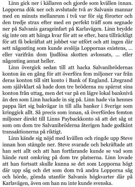 Linn gick ner i källaren och gjorde som kvällen innan. Lopporna dök ner och avslutade två av Salvanis mannar med en minuts mellanrum i två var för sig förorter och den tredje strax efter med en perfekt träff som segnade ner på Salvanis garageinfart på Karlavägen. Linn brydde sig inte om att hänga kvar för att se efter, bara tillräckligt för att få bekräftat att jobbet var utfört och att ingen där sett någonting som kunde avslöja Loppornas existens, … eller varifrån dom ljudlösa skotten avlossats, … eller någonting annat heller. Linn övergick sedan till att hacka Salvanibrödernas konton än en gång för att överföra fem miljoner var från deras konton till sitt konto i Bank of England. Litegrand som självklart så hade dom tre bröderna nu spärrat sina konton från uttag, men det var på en lägre lokal banknivå än den som Linn hackade in sig på. Linn hade via hennes pappa lärt sig bakvägar in till alla banker i Sverige som kringgick allt. Så precis som innan, så överfördes femton miljoner direkt till Linns Paybackkonto så att det såg ut som om dom tre Salvanibröderna återigen hade godkänt transaktionerna på riktigt. Linn kände sig nöjd med kvällen och ringde upp Steve innan hon stängde ner. Steve svarade och bekräftade att han sett allt och att han fortfarande kunde se vad som hände runt omkring på dom tre platserna. Linn lovade att han fortsatt skulle kunna se det som Lopporna högt där upp såg och det som dom två andra Lopporna såg och hörde, gömda utanför Salvanis högkvarter där på Karlavägen, även om han nu inte kunde svenska.