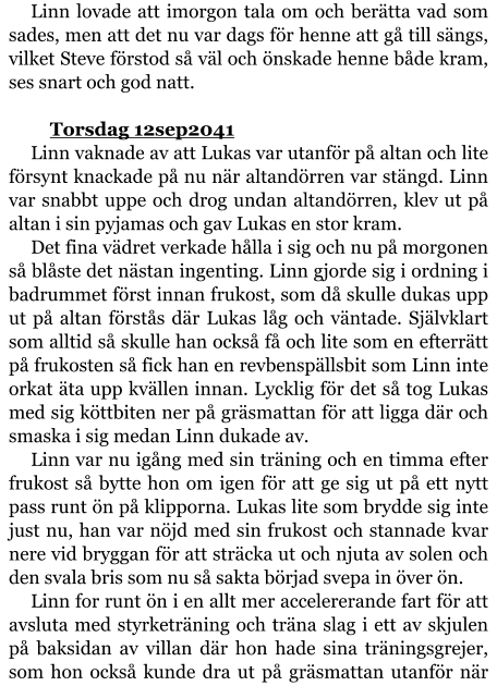 Linn lovade att imorgon tala om och berätta vad som sades, men att det nu var dags för henne att gå till sängs, vilket Steve förstod så väl och önskade henne både kram, ses snart och god natt.  	Torsdag 12sep2041 Linn vaknade av att Lukas var utanför på altan och lite försynt knackade på nu när altandörren var stängd. Linn var snabbt uppe och drog undan altandörren, klev ut på altan i sin pyjamas och gav Lukas en stor kram. Det fina vädret verkade hålla i sig och nu på morgonen så blåste det nästan ingenting. Linn gjorde sig i ordning i badrummet först innan frukost, som då skulle dukas upp ut på altan förstås där Lukas låg och väntade. Självklart som alltid så skulle han också få och lite som en efterrätt på frukosten så fick han en revbenspällsbit som Linn inte orkat äta upp kvällen innan. Lycklig för det så tog Lukas med sig köttbiten ner på gräsmattan för att ligga där och smaska i sig medan Linn dukade av. Linn var nu igång med sin träning och en timma efter frukost så bytte hon om igen för att ge sig ut på ett nytt pass runt ön på klipporna. Lukas lite som brydde sig inte just nu, han var nöjd med sin frukost och stannade kvar nere vid bryggan för att sträcka ut och njuta av solen och den svala bris som nu så sakta börjad svepa in över ön. Linn for runt ön i en allt mer accelererande fart för att avsluta med styrketräning och träna slag i ett av skjulen på baksidan av villan där hon hade sina träningsgrejer, som hon också kunde dra ut på gräsmattan utanför när