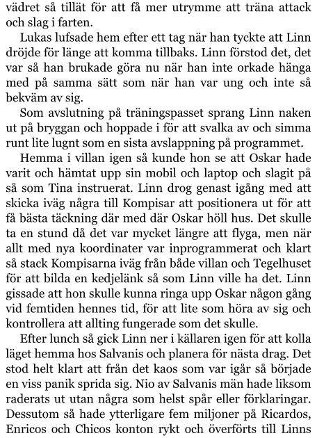 vädret så tillät för att få mer utrymme att träna attack och slag i farten. Lukas lufsade hem efter ett tag när han tyckte att Linn dröjde för länge att komma tillbaks. Linn förstod det, det var så han brukade göra nu när han inte orkade hänga med på samma sätt som när han var ung och inte så bekväm av sig. Som avslutning på träningspasset sprang Linn naken ut på bryggan och hoppade i för att svalka av och simma runt lite lugnt som en sista avslappning på programmet. Hemma i villan igen så kunde hon se att Oskar hade varit och hämtat upp sin mobil och laptop och slagit på så som Tina instruerat. Linn drog genast igång med att skicka iväg några till Kompisar att positionera ut för att få bästa täckning där med där Oskar höll hus. Det skulle ta en stund då det var mycket längre att flyga, men när allt med nya koordinater var inprogrammerat och klart så stack Kompisarna iväg från både villan och Tegelhuset för att bilda en kedjelänk så som Linn ville ha det. Linn gissade att hon skulle kunna ringa upp Oskar någon gång vid femtiden hennes tid, för att lite som höra av sig och kontrollera att allting fungerade som det skulle. Efter lunch så gick Linn ner i källaren igen för att kolla läget hemma hos Salvanis och planera för nästa drag. Det stod helt klart att från det kaos som var igår så började en viss panik sprida sig. Nio av Salvanis män hade liksom raderats ut utan några som helst spår eller förklaringar. Dessutom så hade ytterligare fem miljoner på Ricardos, Enricos och Chicos konton rykt och överförts till Linns