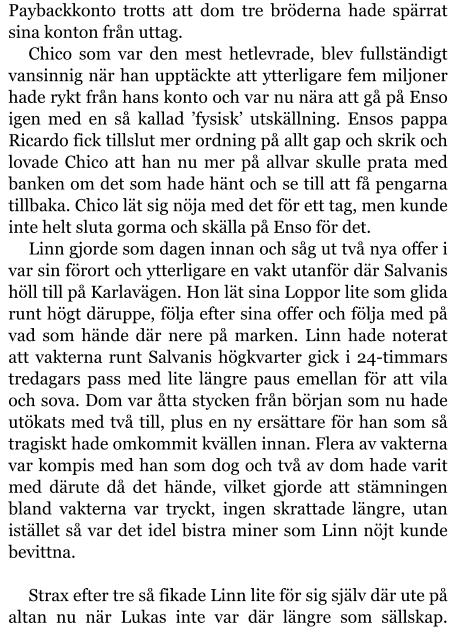 Paybackkonto trotts att dom tre bröderna hade spärrat sina konton från uttag. Chico som var den mest hetlevrade, blev fullständigt vansinnig när han upptäckte att ytterligare fem miljoner hade rykt från hans konto och var nu nära att gå på Enso igen med en så kallad ’fysisk’ utskällning. Ensos pappa Ricardo fick tillslut mer ordning på allt gap och skrik och lovade Chico att han nu mer på allvar skulle prata med banken om det som hade hänt och se till att få pengarna tillbaka. Chico lät sig nöja med det för ett tag, men kunde inte helt sluta gorma och skälla på Enso för det. Linn gjorde som dagen innan och såg ut två nya offer i var sin förort och ytterligare en vakt utanför där Salvanis höll till på Karlavägen. Hon lät sina Loppor lite som glida runt högt däruppe, följa efter sina offer och följa med på vad som hände där nere på marken. Linn hade noterat att vakterna runt Salvanis högkvarter gick i 24-timmars tredagars pass med lite längre paus emellan för att vila och sova. Dom var åtta stycken från början som nu hade utökats med två till, plus en ny ersättare för han som så tragiskt hade omkommit kvällen innan. Flera av vakterna var kompis med han som dog och två av dom hade varit med därute då det hände, vilket gjorde att stämningen bland vakterna var tryckt, ingen skrattade längre, utan istället så var det idel bistra miner som Linn nöjt kunde bevittna.  Strax efter tre så fikade Linn lite för sig själv där ute på altan nu när Lukas inte var där längre som sällskap.