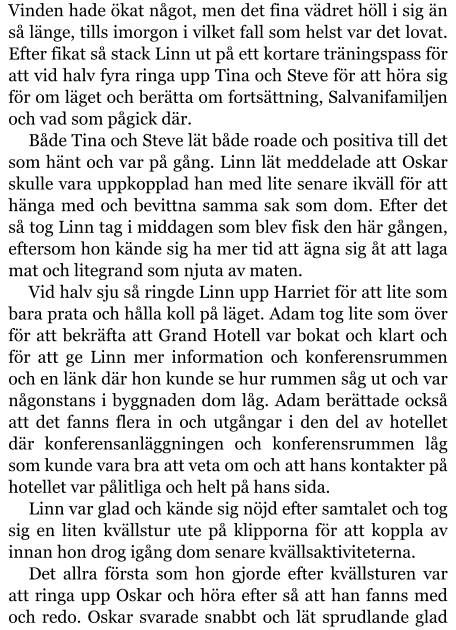 Vinden hade ökat något, men det fina vädret höll i sig än så länge, tills imorgon i vilket fall som helst var det lovat. Efter fikat så stack Linn ut på ett kortare träningspass för att vid halv fyra ringa upp Tina och Steve för att höra sig för om läget och berätta om fortsättning, Salvanifamiljen och vad som pågick där. Både Tina och Steve lät både roade och positiva till det som hänt och var på gång. Linn lät meddelade att Oskar skulle vara uppkopplad han med lite senare ikväll för att hänga med och bevittna samma sak som dom. Efter det så tog Linn tag i middagen som blev fisk den här gången, eftersom hon kände sig ha mer tid att ägna sig åt att laga mat och litegrand som njuta av maten. Vid halv sju så ringde Linn upp Harriet för att lite som bara prata och hålla koll på läget. Adam tog lite som över för att bekräfta att Grand Hotell var bokat och klart och för att ge Linn mer information och konferensrummen och en länk där hon kunde se hur rummen såg ut och var någonstans i byggnaden dom låg. Adam berättade också att det fanns flera in och utgångar i den del av hotellet där konferensanläggningen och konferensrummen låg som kunde vara bra att veta om och att hans kontakter på hotellet var pålitliga och helt på hans sida. Linn var glad och kände sig nöjd efter samtalet och tog sig en liten kvällstur ute på klipporna för att koppla av innan hon drog igång dom senare kvällsaktiviteterna. Det allra första som hon gjorde efter kvällsturen var att ringa upp Oskar och höra efter så att han fanns med och redo. Oskar svarade snabbt och lät sprudlande glad