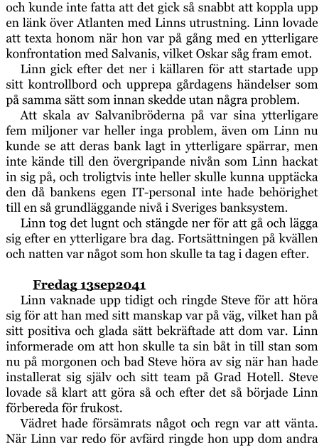 och kunde inte fatta att det gick så snabbt att koppla upp en länk över Atlanten med Linns utrustning. Linn lovade att texta honom när hon var på gång med en ytterligare konfrontation med Salvanis, vilket Oskar såg fram emot. Linn gick efter det ner i källaren för att startade upp sitt kontrollbord och upprepa gårdagens händelser som på samma sätt som innan skedde utan några problem. Att skala av Salvanibröderna på var sina ytterligare fem miljoner var heller inga problem, även om Linn nu kunde se att deras bank lagt in ytterligare spärrar, men inte kände till den övergripande nivån som Linn hackat in sig på, och troligtvis inte heller skulle kunna upptäcka den då bankens egen IT-personal inte hade behörighet till en så grundläggande nivå i Sveriges banksystem. Linn tog det lugnt och stängde ner för att gå och lägga sig efter en ytterligare bra dag. Fortsättningen på kvällen och natten var något som hon skulle ta tag i dagen efter.  	Fredag 13sep2041 Linn vaknade upp tidigt och ringde Steve för att höra sig för att han med sitt manskap var på väg, vilket han på sitt positiva och glada sätt bekräftade att dom var. Linn informerade om att hon skulle ta sin båt in till stan som nu på morgonen och bad Steve höra av sig när han hade installerat sig själv och sitt team på Grad Hotell. Steve lovade så klart att göra så och efter det så började Linn förbereda för frukost. Vädret hade försämrats något och regn var att vänta. När Linn var redo för avfärd ringde hon upp dom andra