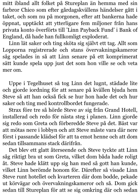 mitt ibland allt folket på Stureplan än hemma med sin farbror Chico som efter gårdagskvällens händelser gått i taket, och som nu på morgonen, efter att bankerna hade öppnat, upptäckt att ytterligare fem miljoner från hans privata konto överförts till ’Linn Payback Fund’ i Bank of England, då hade han fullkomligt exploderat. Linn lät saker och ting sköta sig självt ett tag. Allt som Lopporna registrerade och stans övervakningskameror såg spelades in så att Linn senare på ett komprimerat sätt kunde spela upp just det som hon ville se och veta mer om.  Uppe i Tegelhuset så tog Linn det lugnt, städade lite och gjorde iordning för att senare på kvällen bjuda hem Steve så att han också fick se hur hon hade det och hur saker och ting med kontrollbordet fungerade. Strax före tre så hörde Steve av sig från Grand Hotell, installerad och redo för nästa steg i planen. Linn gjorde sig redo som Greta och förberedde Steve på det. Bäst var att mötas nere i lobbyn och att Steve måste vara där nere först i passande klädsel för att ta emot henne och att dom sedan tillsammans stack därifrån. Det blev ett glatt återseende och Steve tyckte att Linn såg riktigt bra ut som Greta, vilket dom båda hade roligt åt. Steve hade klätt upp sig han med så gott han kunde, vilket Linn berömde honom för. Därefter så visade Linn Steve runt hotellet och kvarteren där dom bodde, pekade ut körvägar och övervakningskameror och så. Dom gick sedan till Stureplan för att se sig omkring där och sedan