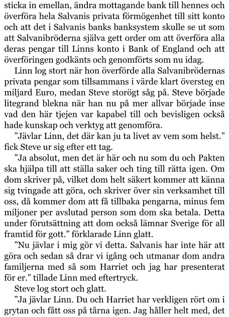 sticka in emellan, ändra mottagande bank till hennes och överföra hela Salvanis privata förmögenhet till sitt konto och att det i Salvanis banks banksystem skulle se ut som att Salvanibröderna själva gett order om att överföra alla deras pengar till Linns konto i Bank of England och att överföringen godkänts och genomförts som nu idag. Linn log stort när hon överförde alla Salvanibrödernas privata pengar som tillsammans i värde klart översteg en miljard Euro, medan Steve storögt såg på. Steve började litegrand blekna när han nu på mer allvar började inse vad den här tjejen var kapabel till och bevisligen också hade kunskap och verktyg att genomföra. ”Jävlar Linn, det där kan ju ta livet av vem som helst.” fick Steve ur sig efter ett tag. ”Ja absolut, men det är här och nu som du och Pakten ska hjälpa till att ställa saker och ting till rätta igen. Om dom skriver på, vilket dom helt säkert kommer att känna sig tvingade att göra, och skriver över sin verksamhet till oss, då kommer dom att få tillbaka pengarna, minus fem miljoner per avslutad person som dom ska betala. Detta under förutsättning att dom också lämnar Sverige för all framtid för gott.” förklarade Linn glatt. ”Nu jävlar i mig gör vi detta. Salvanis har inte här att göra och sedan så drar vi igång och utmanar dom andra familjerna med så som Harriet och jag har presenterat för er.” tillade Linn med eftertryck. Steve log stort och glatt. ”Ja jävlar Linn. Du och Harriet har verkligen rört om i grytan och fått oss på tårna igen. Jag håller helt med, det