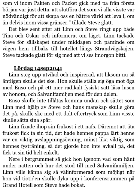 som vi inom Pakten och Packet gick med på från första början var just detta, att slutföra det som vi alla visste var nödvändigt för att skapa oss en bättre värld att leva i, om än delvis inom vissa gränser.” tillade Steve glatt. Det blev sent efter att Linn och Steve ringt upp både Tina och Oskar och informerat om läget. Linn tackade Steve för sällskapet under middagen och påminde om vägen hem tillbaks till hotellet längs Strandvägskajen. Steve tackade glatt för sig med att vi ses imorgon bitti.  	Lördag 14sep2041 Linn steg upp utvilad och inspirerad, att liksom nu så äntligen skulle det ske. Hon skulle ställa sig öga mot öga med Enso och på ett mer radikalt fysiskt sätt läsa lusen av honom, och Salvanifamiljen med för den delen. Enso skulle inte tillåtas komma undan och sättet som Linn med hjälp av Steve och hans manskap skulle göra det på, skulle ske med ett dolt eftertryck som Linn visste skulle sätta sina spår. Linn fixade ihop sin frukost i ett nafs. Däremot att äta frukost fick ta sin tid, det hade hennes pappa lärt henne var en viktig avslappningsövning, minst lika viktig som hennes fysträning, så det gjorde hon inte avkall på, det fick ta sin tid helt enkelt. Nere i bergrummet så gick hon igenom vad som hänt under natten och hur det stod till med Salvanifamiljen. Linn ville känna sig så välinformerad som möjligt när hon vid tiotiden skulle dyka upp i konferensrummen på Grand Hotell som Steve hade bokat.