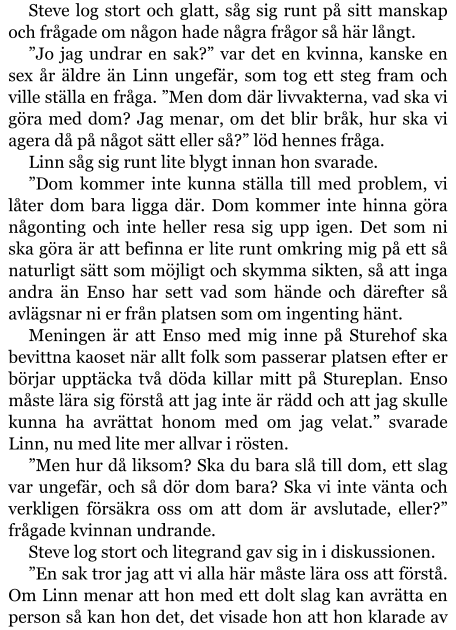 Steve log stort och glatt, såg sig runt på sitt manskap och frågade om någon hade några frågor så här långt. ”Jo jag undrar en sak?” var det en kvinna, kanske en sex år äldre än Linn ungefär, som tog ett steg fram och ville ställa en fråga. ”Men dom där livvakterna, vad ska vi göra med dom? Jag menar, om det blir bråk, hur ska vi agera då på något sätt eller så?” löd hennes fråga. Linn såg sig runt lite blygt innan hon svarade. ”Dom kommer inte kunna ställa till med problem, vi låter dom bara ligga där. Dom kommer inte hinna göra någonting och inte heller resa sig upp igen. Det som ni ska göra är att befinna er lite runt omkring mig på ett så naturligt sätt som möjligt och skymma sikten, så att inga andra än Enso har sett vad som hände och därefter så avlägsnar ni er från platsen som om ingenting hänt. Meningen är att Enso med mig inne på Sturehof ska bevittna kaoset när allt folk som passerar platsen efter er börjar upptäcka två döda killar mitt på Stureplan. Enso måste lära sig förstå att jag inte är rädd och att jag skulle kunna ha avrättat honom med om jag velat.” svarade Linn, nu med lite mer allvar i rösten. ”Men hur då liksom? Ska du bara slå till dom, ett slag var ungefär, och så dör dom bara? Ska vi inte vänta och verkligen försäkra oss om att dom är avslutade, eller?” frågade kvinnan undrande. Steve log stort och litegrand gav sig in i diskussionen. ”En sak tror jag att vi alla här måste lära oss att förstå. Om Linn menar att hon med ett dolt slag kan avrätta en person så kan hon det, det visade hon att hon klarade av