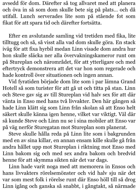 avsedd för dom. Därefter så tog allvaret med att planera och öva in så som dom skulle bete sig på plats… och då utifall. Lunch serverades lite som på stående fot som fikat för att spara tid och därefter fortsätta.  Efter en avslutande samling vid tretiden med fika, lite tilltugg och så, så visst alla vad dom skulle göra. En stack iväg för att fixa hyrbil medan Linn visade dom andra hur hon skulle släcka ner alla övervakningskameror runt om på Stureplan och närområdet, för att ytterligare och med eftertryck demonstrera att det var hon som regerade och hade kontroll över situationen och ingen annan. Vid fyratiden började dom lite som i par lämna Grand Hotell så som turister för att gå ut och titta på stan. Linn och Steve gav sig av till Stureplan vid halv sex för att där vänta in Enso med hans två livvakter. Den här gången så hade Linn klätt sig som Linn från skolan så att Enso helt säkert skulle känna igen henne, vilket var viktigt. Väl där så kunde Steve och Linn nu se i sina mobiler att Enso var på väg nerför Sturegatan mot Stureplan som planerat. Steve skulle hålla reda på Linn lite som i bakgrunden med en av sina killar, en annan ensam kille skulle gå från andra hållet upp mot Stureplan i riktning mot Enso med Linn bakom sig och med sex andra bakom och bredvid henne för att skymma sikten när det var dags. Linn hade varit noga med att memorera in Ensos och hans livvakters rörelsemönster och vid halv sju när det var som mest folk i rörelse runt där Enso höll till så drog Linn igång och ganska så snabbt, i gångtakt, så närmade