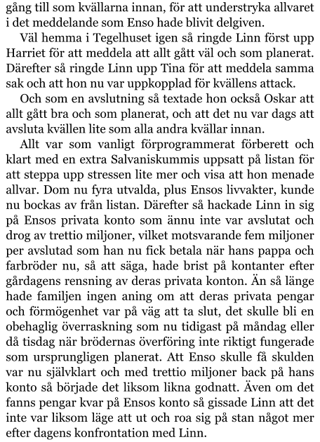 gång till som kvällarna innan, för att understryka allvaret i det meddelande som Enso hade blivit delgiven. Väl hemma i Tegelhuset igen så ringde Linn först upp Harriet för att meddela att allt gått väl och som planerat. Därefter så ringde Linn upp Tina för att meddela samma sak och att hon nu var uppkopplad för kvällens attack. Och som en avslutning så textade hon också Oskar att allt gått bra och som planerat, och att det nu var dags att avsluta kvällen lite som alla andra kvällar innan. Allt var som vanligt förprogrammerat förberett och klart med en extra Salvaniskummis uppsatt på listan för att steppa upp stressen lite mer och visa att hon menade allvar. Dom nu fyra utvalda, plus Ensos livvakter, kunde nu bockas av från listan. Därefter så hackade Linn in sig på Ensos privata konto som ännu inte var avslutat och drog av trettio miljoner, vilket motsvarande fem miljoner per avslutad som han nu fick betala när hans pappa och farbröder nu, så att säga, hade brist på kontanter efter gårdagens rensning av deras privata konton. Än så länge hade familjen ingen aning om att deras privata pengar och förmögenhet var på väg att ta slut, det skulle bli en obehaglig överraskning som nu tidigast på måndag eller då tisdag när brödernas överföring inte riktigt fungerade som ursprungligen planerat. Att Enso skulle få skulden var nu självklart och med trettio miljoner back på hans konto så började det liksom likna godnatt. Även om det fanns pengar kvar på Ensos konto så gissade Linn att det inte var liksom läge att ut och roa sig på stan något mer efter dagens konfrontation med Linn.