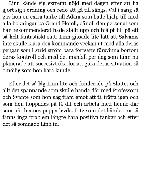 Linn kände sig extremt nöjd med dagen efter att ha gjort sig i ordning och redo att gå till sängs. Väl i säng så gav hon en extra tanke till Adam som hade hjälp till med alla bokningar på Grand Hotell, där all den personal som han rekommenderat hade ställt upp och hjälpt till på ett så helt fantastiskt sätt. Linn gissade lite lätt att Salvanis inte skulle klara den kommande veckan ut med alla deras pengar som i strid ström bara fortsatte försvinna bortom deras kontroll och med det manfall per dag som Linn nu planerade att succesivt öka för att göra deras situation så omöjlig som hon bara kunde.  Efter det så låg Linn lite och funderade på Slottet och allt det spännande som skulle hända där med Professorn och Svante som hon såg fram emot att få träffa igen och som hon hoppades på få dit och arbeta med henne där som när hennes pappa levde. Lite som det kändes nu så fanns inga problem längre bara positiva tankar och efter det så somnade Linn in.