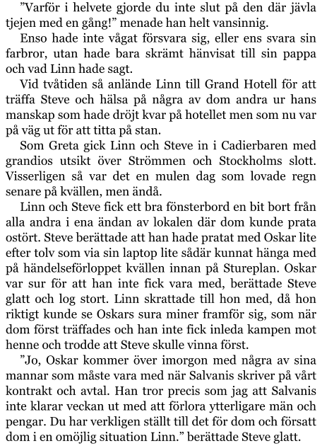 ”Varför i helvete gjorde du inte slut på den där jävla tjejen med en gång!” menade han helt vansinnig. Enso hade inte vågat försvara sig, eller ens svara sin farbror, utan hade bara skrämt hänvisat till sin pappa och vad Linn hade sagt. Vid tvåtiden så anlände Linn till Grand Hotell för att träffa Steve och hälsa på några av dom andra ur hans manskap som hade dröjt kvar på hotellet men som nu var på väg ut för att titta på stan. Som Greta gick Linn och Steve in i Cadierbaren med grandios utsikt över Strömmen och Stockholms slott. Visserligen så var det en mulen dag som lovade regn senare på kvällen, men ändå. Linn och Steve fick ett bra fönsterbord en bit bort från alla andra i ena ändan av lokalen där dom kunde prata ostört. Steve berättade att han hade pratat med Oskar lite efter tolv som via sin laptop lite sådär kunnat hänga med på händelseförloppet kvällen innan på Stureplan. Oskar var sur för att han inte fick vara med, berättade Steve glatt och log stort. Linn skrattade till hon med, då hon riktigt kunde se Oskars sura miner framför sig, som när dom först träffades och han inte fick inleda kampen mot henne och trodde att Steve skulle vinna först. ”Jo, Oskar kommer över imorgon med några av sina mannar som måste vara med när Salvanis skriver på vårt kontrakt och avtal. Han tror precis som jag att Salvanis inte klarar veckan ut med att förlora ytterligare män och pengar. Du har verkligen ställt till det för dom och försatt dom i en omöjlig situation Linn.” berättade Steve glatt.