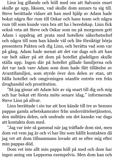 Linn log gillande och höll med om att Salvanis snart skulle ge upp, liksom, vad skulle dom annars ta sig till. Steve berättade vidare att han med hjälp av Adam hade bokat några fler rum till Oskar och hans team och några rum till som kunde vara bra att ha i beredskap. Linn fick också veta att Steve och Oskar som nu på morgonen gett Adam i uppdrag att prata med hotellets säkerhetschef och några till som han kände väl och lite försiktigt börja presentera Pakten och dig Linn, och berätta vad som var på gång. Adam hade menat att det var dags och att han var helt säker på att dom på hotellet gladeligen skulle ställa upp. Ingen där på hotellet gillade familjerna och det var tack vare Adam som dom hade fått tillåtelse av Avantifamiljen, som styrde över den delen av stan, att hålla hotellet och omgivningen utanför entrén ren från droghandel och prostitution. ”Så jag gissar att Adam hör av sig snart till dig och mig och har bokat ett första möte senare idag.” informerade Steve Linn på allvar. Linn berättade i sin tur att hon kände till tre av hennes pappas gamla arbetskamrater från underrättelsetjänsten, den militära delen, och undrade om det kanske var dags att kontakta dom med. ”Jag var inte så gammal när jag träffade dom sist, men dom vet vem jag är och vi har lite som hållit kontakten då jag vet att dom tillsammans lovade att se efter mig efter min pappas död. Dom vet inte allt min pappa höll på med och dom har ingen aning om Lopporna exempelvis. Men dom kan och