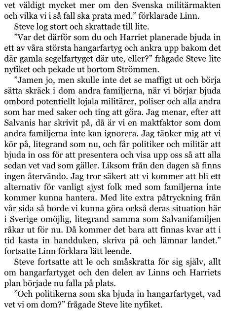 vet väldigt mycket mer om den Svenska militärmakten och vilka vi i så fall ska prata med.” förklarade Linn. Steve log stort och skrattade till lite. ”Var det därför som du och Harriet planerade bjuda in ett av våra största hangarfartyg och ankra upp bakom det där gamla segelfartyget där ute, eller?” frågade Steve lite nyfiket och pekade ut bortom Strömmen. ”Jamen jo, men skulle inte det se maffigt ut och börja sätta skräck i dom andra familjerna, när vi börjar bjuda ombord potentiellt lojala militärer, poliser och alla andra som har med saker och ting att göra. Jag menar, efter att Salvanis har skrivit på, då är vi en maktfaktor som dom andra familjerna inte kan ignorera. Jag tänker mig att vi kör på, litegrand som nu, och får politiker och militär att bjuda in oss för att presentera och visa upp oss så att alla sedan vet vad som gäller. Liksom från den dagen så finns ingen återvändo. Jag tror säkert att vi kommer att bli ett alternativ för vanligt sjyst folk med som familjerna inte kommer kunna hantera. Med lite extra påtryckning från vår sida så borde vi kunna göra också deras situation här i Sverige omöjlig, litegrand samma som Salvanifamiljen råkar ut för nu. Då kommer det bara att finnas kvar att i tid kasta in handduken, skriva på och lämnar landet.” fortsatte Linn förklara lätt leende. Steve fortsatte att le och småskratta för sig själv, allt om hangarfartyget och den delen av Linns och Harriets plan började nu falla på plats. ”Och politikerna som ska bjuda in hangarfartyget, vad vet vi om dom?” frågade Steve lite nyfiket.