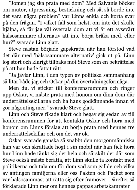 ”Jomen jag ska prata med dom? Med Salvanis böcker om mutor, utpressning, bestickning och så, så borde inte det vara några problem” var Linns enkla och korta svar på den frågan. ”I vilket fall som helst, om inte det skulle hjälpa, så får jag väl övertala dom att vi är ett avsevärt hälsosammare alternativ att inte börja bråka med, eller hur?” svarade Linn glatt. Steve nästan började gapskratta när han förstod vad det där med ’hälsosammare alternativ’ gick ut på. Linn log stort och klurigt tillbaks mot Steve som en bekräftelse på att han hade fattat rätt. ”Ja jävlar Linn, i den typen av politiska sammanhang så litar både jag och Oskar på din övertalningsförmåga. Men du, vi sticker till konferensrummen och ringer upp Oskar, vi måste prata med honom om dina dom där underrättelsekillarna och ha hans godkännande innan vi gör någonting mer.” svarade Steve glatt. Linn och Steve fikade klart och begav sig sedan av till konferensrummen för att kontakta Oskar och höra med honom om Linns förslag att börja prata med hennes tre underrättelsekillar och om det var ok. Oskar svarade ganska så snabbt den morgonmänniska han var och skrattade högt i sin mobil när han fick höra hur Linn hade tänkt sig det hela och särskilt det där som Steve också måste berätta, att Linn skulle ta kontakt med politikerna och tala om för dom vad som gällde och vilka av antingen familjerna eller oss Pakten och Packet som var hälsosammast att rätta sig efter framöver. Därefter så förklarade Linn mer om hennes pappas arbetskamrater