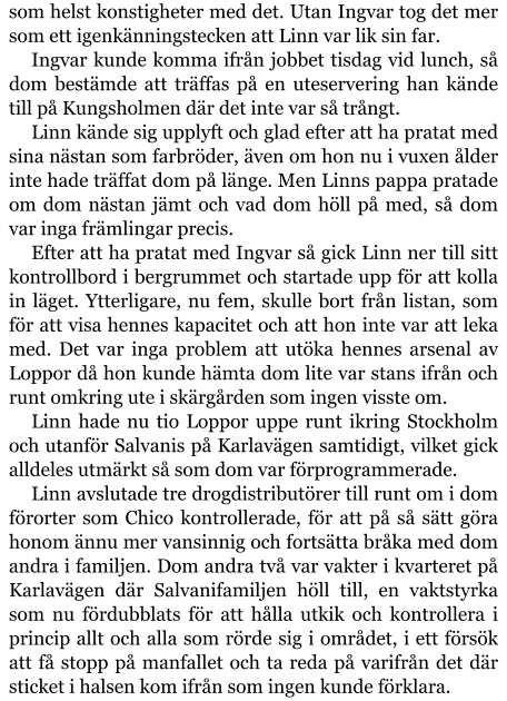 som helst konstigheter med det. Utan Ingvar tog det mer som ett igenkänningstecken att Linn var lik sin far. Ingvar kunde komma ifrån jobbet tisdag vid lunch, så dom bestämde att träffas på en uteservering han kände till på Kungsholmen där det inte var så trångt. Linn kände sig upplyft och glad efter att ha pratat med sina nästan som farbröder, även om hon nu i vuxen ålder inte hade träffat dom på länge. Men Linns pappa pratade om dom nästan jämt och vad dom höll på med, så dom var inga främlingar precis. Efter att ha pratat med Ingvar så gick Linn ner till sitt kontrollbord i bergrummet och startade upp för att kolla in läget. Ytterligare, nu fem, skulle bort från listan, som för att visa hennes kapacitet och att hon inte var att leka med. Det var inga problem att utöka hennes arsenal av Loppor då hon kunde hämta dom lite var stans ifrån och runt omkring ute i skärgården som ingen visste om. Linn hade nu tio Loppor uppe runt ikring Stockholm och utanför Salvanis på Karlavägen samtidigt, vilket gick alldeles utmärkt så som dom var förprogrammerade. Linn avslutade tre drogdistributörer till runt om i dom förorter som Chico kontrollerade, för att på så sätt göra honom ännu mer vansinnig och fortsätta bråka med dom andra i familjen. Dom andra två var vakter i kvarteret på Karlavägen där Salvanifamiljen höll till, en vaktstyrka som nu fördubblats för att hålla utkik och kontrollera i princip allt och alla som rörde sig i området, i ett försök att få stopp på manfallet och ta reda på varifrån det där sticket i halsen kom ifrån som ingen kunde förklara.