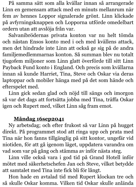 På samma sätt som alla kvällar innan så arrangerade Linn en gemensam attack med en minuts mellanrum när fem av hennes Loppor signalerade grönt. Linn klickade på avfyrningsknappen och Lopporna utförde omedelbart ordern utan att avslöja från var. Salvanibrödernas privata konton var nu helt tömda och nästan Ensos konto med i och med kvällens attack, men det hindrade inte Linn att också ge sig på de andra familjemedlemmarnas konton. Så summan blev nu totalt tjugofem miljoner som Linn glatt överförde till sitt Linn Payback Fund konto i England. Och precis som kvällarna innan så kunde Harriet, Tina, Steve och Oskar via deras laptoppar och mobiler hänga med på det som hände och efterspelet med. Linn gick sedan glad och nöjd till sängs och imorgon så var det dags att fortsätta jobba med Tina, träffa Oskar igen och Rupert med, vilket Linn såg fram emot.   	Måndag 16sep2041 Ny arbetsdag; och efter frukost så var Linn på hugget direkt. På programmet stod att ringa upp och prata med Tina när hon fanns tillgänglig på sitt kontor, ungefär vid niotiden, för att gå igenom läget, uppdatera varandra om vad som var på gång och stämma av inför nästa steg. Linn ville också vara i god tid på Grand Hotell inför mötet med säkerhetschefen Jan och Steve, vilket betydde att samtalet med Tina inte fick bli för långt. Hon hade en avtalad tid med Rupert klockan tre och så skulle Oskar komma. Vilken tid Oskar skulle anlända