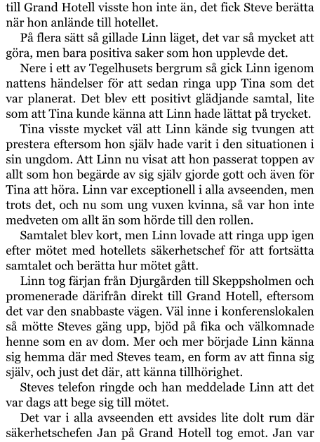 till Grand Hotell visste hon inte än, det fick Steve berätta när hon anlände till hotellet. På flera sätt så gillade Linn läget, det var så mycket att göra, men bara positiva saker som hon upplevde det. Nere i ett av Tegelhusets bergrum så gick Linn igenom nattens händelser för att sedan ringa upp Tina som det var planerat. Det blev ett positivt glädjande samtal, lite som att Tina kunde känna att Linn hade lättat på trycket. Tina visste mycket väl att Linn kände sig tvungen att prestera eftersom hon själv hade varit i den situationen i sin ungdom. Att Linn nu visat att hon passerat toppen av allt som hon begärde av sig själv gjorde gott och även för Tina att höra. Linn var exceptionell i alla avseenden, men trots det, och nu som ung vuxen kvinna, så var hon inte medveten om allt än som hörde till den rollen. Samtalet blev kort, men Linn lovade att ringa upp igen efter mötet med hotellets säkerhetschef för att fortsätta samtalet och berätta hur mötet gått. Linn tog färjan från Djurgården till Skeppsholmen och promenerade därifrån direkt till Grand Hotell, eftersom det var den snabbaste vägen. Väl inne i konferenslokalen så mötte Steves gäng upp, bjöd på fika och välkomnade henne som en av dom. Mer och mer började Linn känna sig hemma där med Steves team, en form av att finna sig själv, och just det där, att känna tillhörighet. Steves telefon ringde och han meddelade Linn att det var dags att bege sig till mötet. Det var i alla avseenden ett avsides lite dolt rum där säkerhetschefen Jan på Grand Hotell tog emot. Jan var