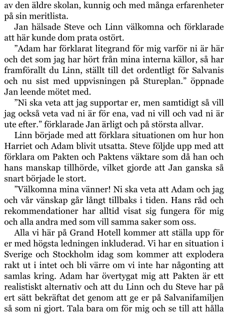 av den äldre skolan, kunnig och med många erfarenheter på sin meritlista. Jan hälsade Steve och Linn välkomna och förklarade att här kunde dom prata ostört. ”Adam har förklarat litegrand för mig varför ni är här och det som jag har hört från mina interna källor, så har framförallt du Linn, ställt till det ordentligt för Salvanis och nu sist med uppvisningen på Stureplan.” öppnade Jan leende mötet med. ”Ni ska veta att jag supportar er, men samtidigt så vill jag också veta vad ni är för ena, vad ni vill och vad ni är ute efter.” förklarade Jan ärligt och på största allvar. Linn började med att förklara situationen om hur hon Harriet och Adam blivit utsatta. Steve följde upp med att förklara om Pakten och Paktens väktare som då han och hans manskap tillhörde, vilket gjorde att Jan ganska så snart började le stort. ”Välkomna mina vänner! Ni ska veta att Adam och jag och vår vänskap går långt tillbaks i tiden. Hans råd och rekommendationer har alltid visat sig fungera för mig och alla andra med som vill samma saker som oss. Alla vi här på Grand Hotell kommer att ställa upp för er med högsta ledningen inkluderad. Vi har en situation i Sverige och Stockholm idag som kommer att explodera rakt ut i intet och bli värre om vi inte har någonting att samlas kring. Adam har övertygat mig att Pakten är ett realistiskt alternativ och att du Linn och du Steve har på ert sätt bekräftat det genom att ge er på Salvanifamiljen så som ni gjort. Tala bara om för mig och se till att hålla