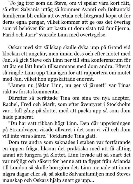 ”Jo jag tror som du Steve, om vi spelar våra kort rätt, så efter Salvanis uttåg så kommer Avanti och Boltantski familjerna bli enkla att övertala och litegrand köpa ut för deras egna pengar, vilket kommer att ge oss det övertag som vi behöver för att kasta ut dom sista två familjerna, Farid och Jarir” svarade Linn med övertygelse.  Oskar med sitt sällskap skulle dyka upp på Grand vid klockan ett ungefär, men innan dess och efter mötet med Jan, så gick Steve och Linn ner till sina konferensrum för att äta en lätt lunch tillsammans med dom andra. Efteråt så ringde Linn upp Tina igen för att rapportera om mötet med Jan, vilket hon uppskattade enormt. ”Jamen nu jäklar Linn, nu ger vi järnet!” var Tinas rakt av första kommentar. Därefter så berättade Tina om sina tre nya adepter, Rachel, Fred och Mark, som efter äventyret i Stockholm var i full gång på slottet med att packa upp så som dom hade planerat. ”Du har satt ribban högt Linn. Den där uppvisningen på Strandvägen visade allvaret i det som vi vill och dom vill inte vara sämre.” förklarade Tina glatt. Dom tre andra som saknades i staben var fortfarande en öppen fråga, liksom det praktiska med att få allting annat att fungera på Slottet. Linn lovade att så snart det var möjligt och säkert för henne att ta flyget från Arlanda till London så skulle hon göra det. Linn menade att inom några dagar eller så, så skulle Salvanifamiljen med Steves manskap och Oskars hjälp snart ge upp…