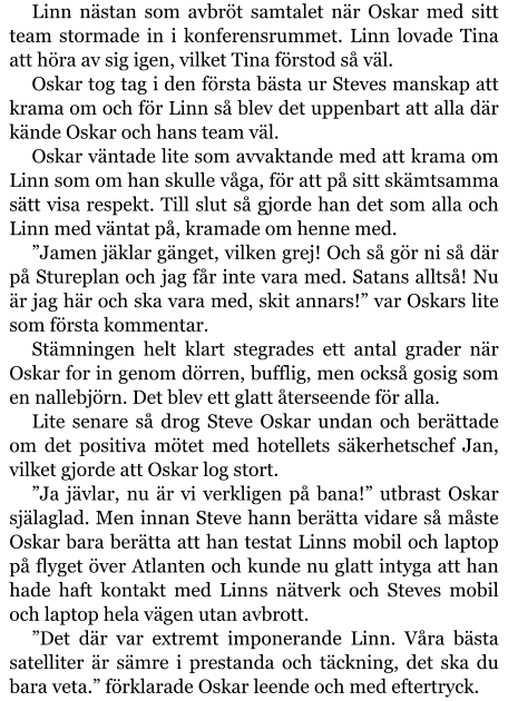 Linn nästan som avbröt samtalet när Oskar med sitt team stormade in i konferensrummet. Linn lovade Tina att höra av sig igen, vilket Tina förstod så väl. Oskar tog tag i den första bästa ur Steves manskap att krama om och för Linn så blev det uppenbart att alla där kände Oskar och hans team väl. Oskar väntade lite som avvaktande med att krama om Linn som om han skulle våga, för att på sitt skämtsamma sätt visa respekt. Till slut så gjorde han det som alla och Linn med väntat på, kramade om henne med. ”Jamen jäklar gänget, vilken grej! Och så gör ni så där på Stureplan och jag får inte vara med. Satans alltså! Nu är jag här och ska vara med, skit annars!” var Oskars lite som första kommentar. Stämningen helt klart stegrades ett antal grader när Oskar for in genom dörren, bufflig, men också gosig som en nallebjörn. Det blev ett glatt återseende för alla. Lite senare så drog Steve Oskar undan och berättade om det positiva mötet med hotellets säkerhetschef Jan, vilket gjorde att Oskar log stort. ”Ja jävlar, nu är vi verkligen på bana!” utbrast Oskar själaglad. Men innan Steve hann berätta vidare så måste Oskar bara berätta att han testat Linns mobil och laptop på flyget över Atlanten och kunde nu glatt intyga att han hade haft kontakt med Linns nätverk och Steves mobil och laptop hela vägen utan avbrott. ”Det där var extremt imponerande Linn. Våra bästa satelliter är sämre i prestanda och täckning, det ska du bara veta.” förklarade Oskar leende och med eftertryck.