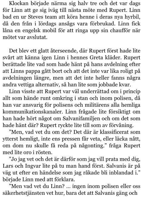 Klockan började närma sig halv tre och det var dags för Linn att ge sig iväg till nästa möte med Rupert. Linn bad en ur Steves team att köra henne i deras nya hyrbil, då den från i lördags ansågs vara förbrukad. Linn fick låna en engelsk mobil för att ringa upp sin chaufför när mötet var avslutat.  Det blev ett glatt återseende, där Rupert först hade lite svårt att känna igen Linn i hennes Greta kläder. Rupert berättade lite vad som hade hänt på hans avdelning efter att Linns pappa gått bort och att det inte var lika roligt på avdelningen längre, men att det inte heller fanns några andra vettiga alternativ, så han lite som jobbade kvar. Linn visste att Rupert var väl underrättad om i princip allt som hände runt omkring i stan och inom polisen, då han var ansvarig för polisens och militärens alla hemliga kommunikationskanaler. Linn frågade lite försiktigt om han hade hört något om Salvanifamiljen och om det som hade hänt där? Rupert ryckte lite till som av förvåning. ”Men, vad vet du om det? Det där är klassificerat som ytterst hemligt, inte ens pressen får veta, eller läcka nått, om dom nu skulle få reda på någonting.” fråga Rupert med lite oro i rösten. ”Jo jag vet och det är därför som jag vill prata med dig, Lars och Ingvar lite på tu man hand först. Salvanis är på väg ut efter en händelse som jag råkade bli inblandad i.” började Linn med att förklara. ”Men vad vet du Linn? … ingen inom polisen eller oss säkerhetstjänsten vet hur, bara det att Salvanis gäng och